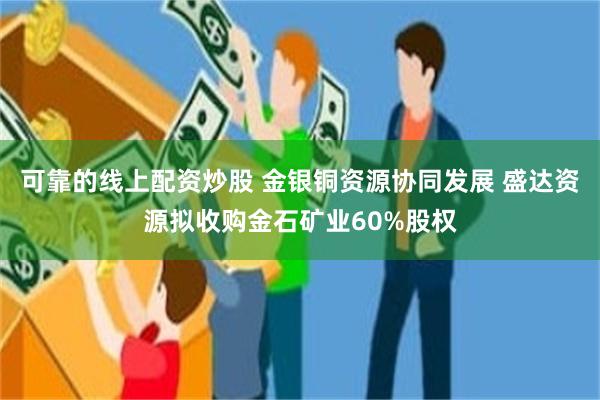 可靠的线上配资炒股 金银铜资源协同发展 盛达资源拟收购金石矿业60%股权