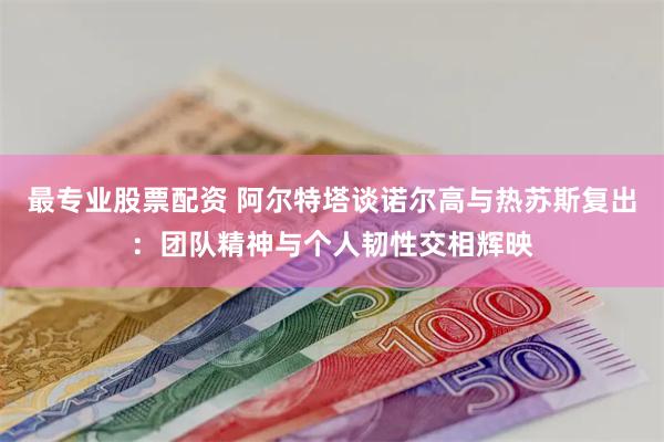 最专业股票配资 阿尔特塔谈诺尔高与热苏斯复出：团队精神与个人韧性交相辉映