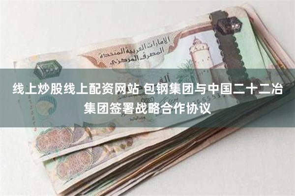 线上炒股线上配资网站 包钢集团与中国二十二冶集团签署战略合作协议