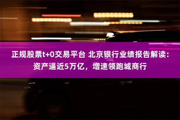 正规股票t+0交易平台 北京银行业绩报告解读：资产逼近5万亿，增速领跑城商行