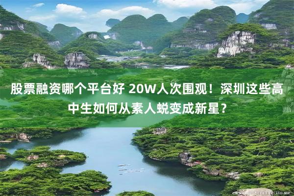 股票融资哪个平台好 20W人次围观!深圳这些高中生如何从素人蜕变成新星?