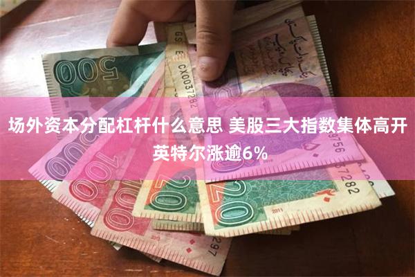 场外资本分配杠杆什么意思 美股三大指数集体高开 英特尔涨逾6%