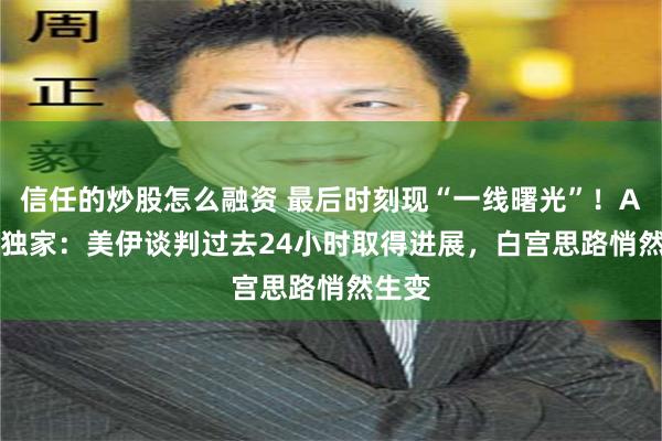 信任的炒股怎么融资 最后时刻现“一线曙光”！Axios独家：美伊谈判过去24小时取得进展，白宫思路悄然生变