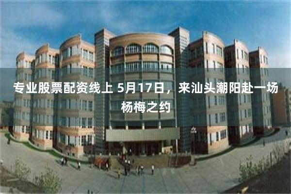 专业股票配资线上 5月17日，来汕头潮阳赴一场杨梅之约