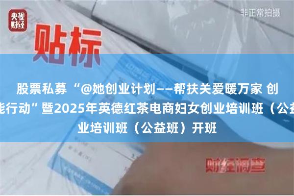 股票私募 “@她创业计划——帮扶关爱暖万家 创业就业赋能行动”暨2025年英德红茶电商妇女创业培训班（公益班）开班