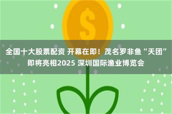 全国十大股票配资 开幕在即！茂名罗非鱼“天团”即将亮相2025 深圳国际渔业博览会