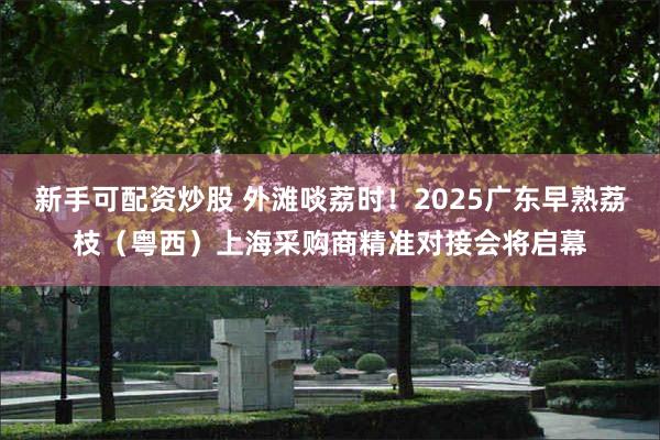 新手可配资炒股 外滩啖荔时！2025广东早熟荔枝（粤西）上海采购商精准对接会将启幕