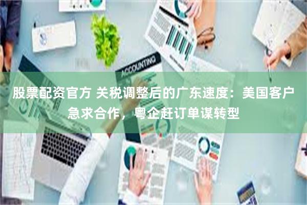 股票配资官方 关税调整后的广东速度：美国客户急求合作，粤企赶订单谋转型