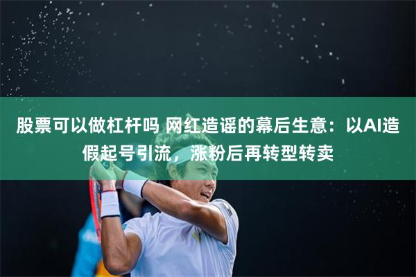 股票可以做杠杆吗 网红造谣的幕后生意：以AI造假起号引流，涨粉后再转型转卖