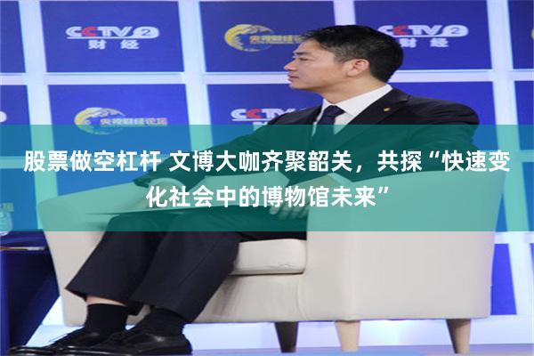 股票做空杠杆 文博大咖齐聚韶关，共探“快速变化社会中的博物馆未来”