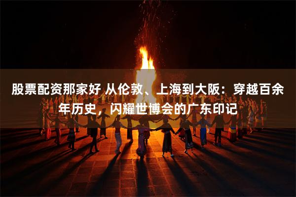 股票配资那家好 从伦敦、上海到大阪：穿越百余年历史，闪耀世博会的广东印记
