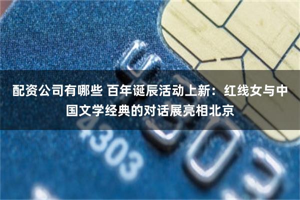 配资公司有哪些 百年诞辰活动上新：红线女与中国文学经典的对话展亮相北京