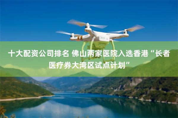 十大配资公司排名 佛山两家医院入选香港“长者医疗券大湾区试点计划”