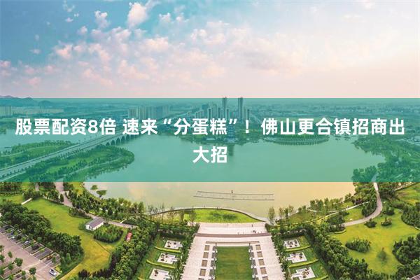 股票配资8倍 速来“分蛋糕”！佛山更合镇招商出大招