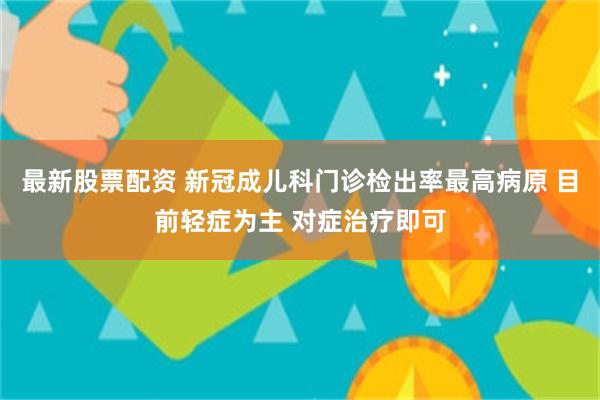 最新股票配资 新冠成儿科门诊检出率最高病原 目前轻症为主 对症治疗即可
