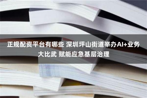 正规配资平台有哪些 深圳坪山街道举办AI+业务大比武 赋能应急基层治理