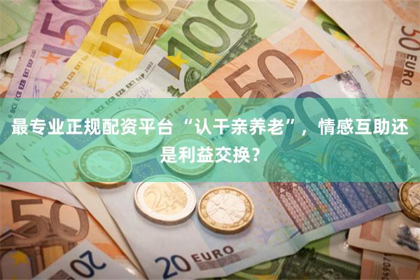 最专业正规配资平台 “认干亲养老”，情感互助还是利益交换？