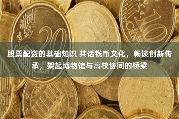 股票配资的基础知识 共话钱币文化,畅谈创新传承,架起博物馆与高校协同的桥梁