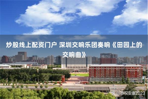 炒股线上配资门户 深圳交响乐团奏响《田园上的交响曲》