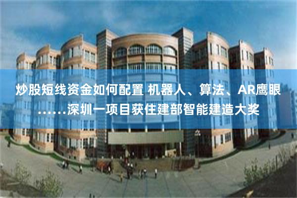 炒股短线资金如何配置 机器人、算法、AR鹰眼……深圳一项目获住建部智能建造大奖