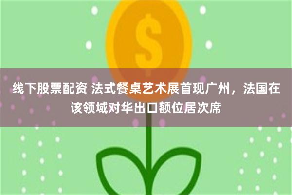 线下股票配资 法式餐桌艺术展首现广州，法国在该领域对华出口额位居次席