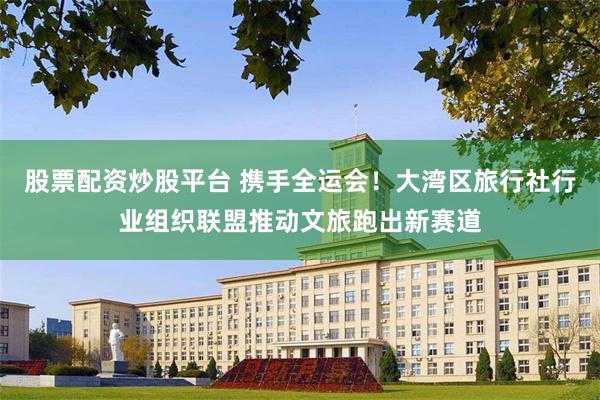股票配资炒股平台 携手全运会！大湾区旅行社行业组织联盟推动文旅跑出新赛道