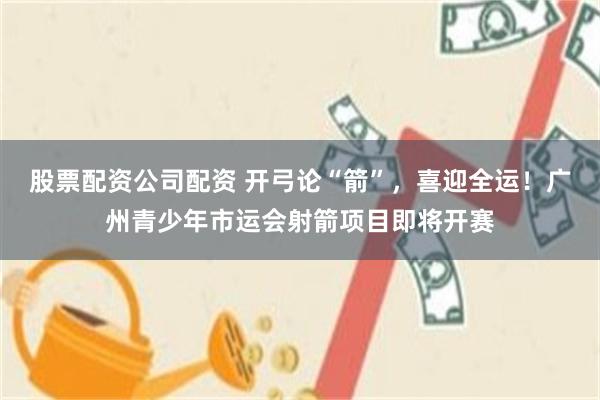 股票配资公司配资 开弓论“箭”，喜迎全运！广州青少年市运会射箭项目即将开赛
