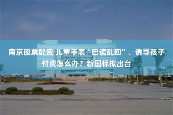南京股票配资 儿童手表“已读乱回”、诱导孩子付费怎么办？新国标拟出台