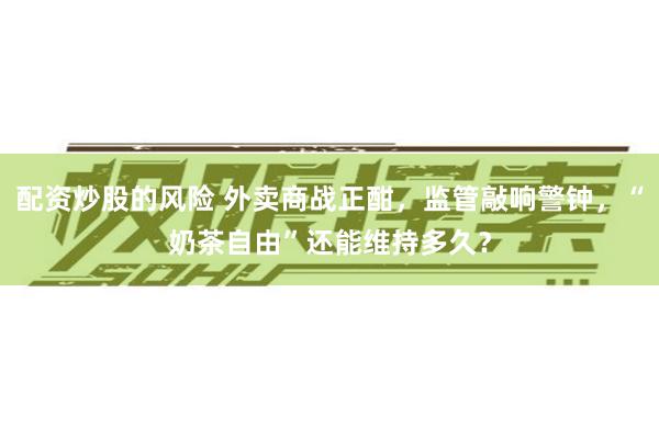 配资炒股的风险 外卖商战正酣，监管敲响警钟，“奶茶自由”还能维持多久？