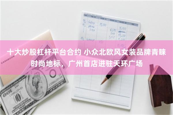 十大炒股杠杆平台合约 小众北欧风女装品牌青睐时尚地标，广州首店进驻天环广场