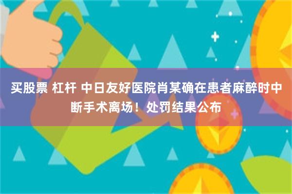 买股票 杠杆 中日友好医院肖某确在患者麻醉时中断手术离场！处罚结果公布