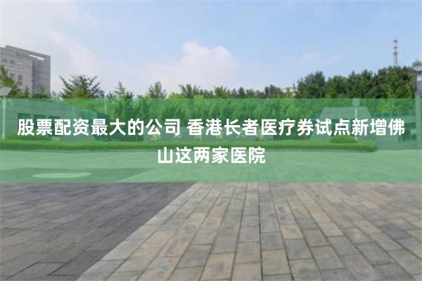 股票配资最大的公司 香港长者医疗券试点新增佛山这两家医院