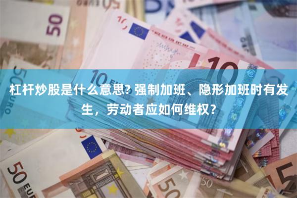 杠杆炒股是什么意思? 强制加班、隐形加班时有发生，劳动者应如何维权？