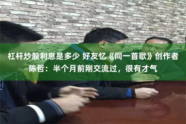 杠杆炒股利息是多少 好友忆《同一首歌》创作者陈哲：半个月前刚交流过，很有才气