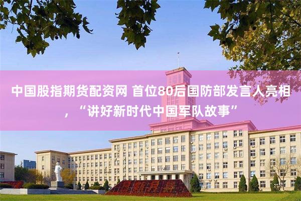 中国股指期货配资网 首位80后国防部发言人亮相，“讲好新时代中国军队故事”