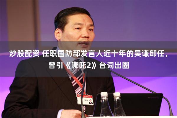炒股配资 任职国防部发言人近十年的吴谦卸任，曾引《哪吒2》台词出圈