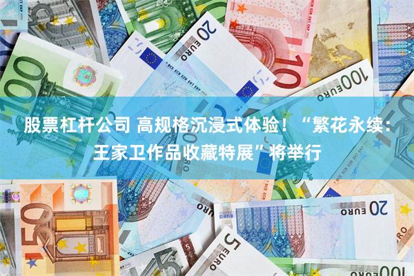 股票杠杆公司 高规格沉浸式体验!“繁花永续:王家卫作品收藏特展”将举行