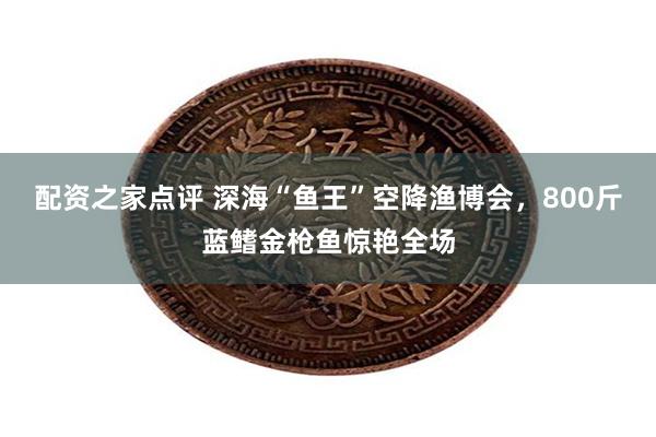 配资之家点评 深海“鱼王”空降渔博会，800斤蓝鳍金枪鱼惊艳全场