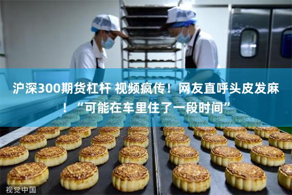 沪深300期货杠杆 视频疯传！网友直呼头皮发麻！“可能在车里住了一段时间”