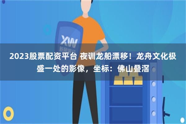 2023股票配资平台 夜训龙船漂移！龙舟文化极盛一处的影像，坐标：佛山叠滘