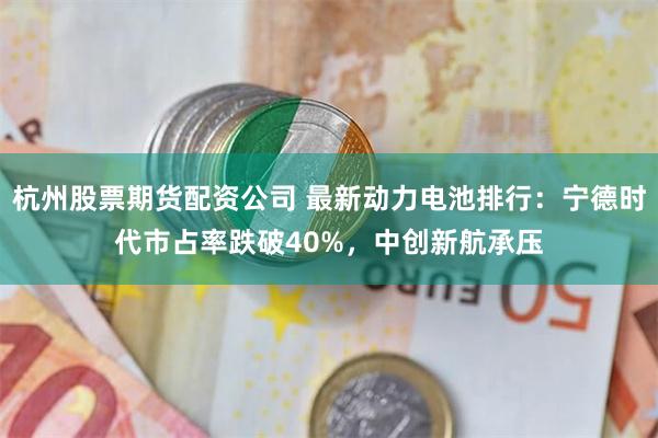 杭州股票期货配资公司 最新动力电池排行：宁德时代市占率跌破40%，中创新航承压