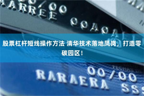 股票杠杆短线操作方法 清华技术落地凤岗，打造零碳园区！