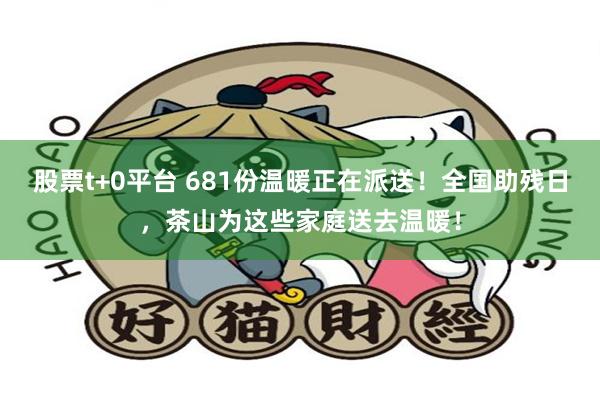股票t+0平台 681份温暖正在派送！全国助残日，茶山为这些家庭送去温暖！