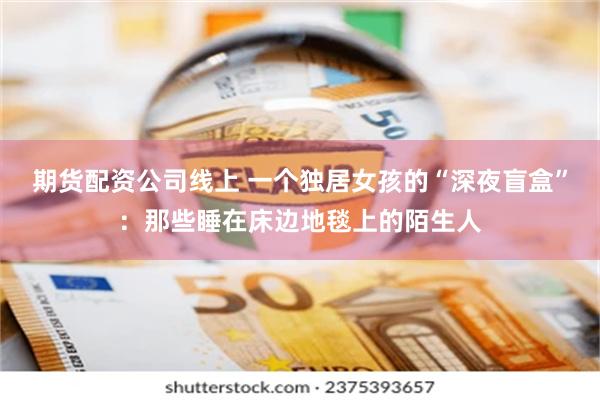 期货配资公司线上 一个独居女孩的“深夜盲盒”：那些睡在床边地毯上的陌生人