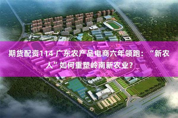 期货配资114 广东农产品电商六年领跑：“新农人”如何重塑岭南新农业？