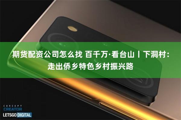 期货配资公司怎么找 百千万·看台山丨下洞村：走出侨乡特色乡村振兴路
