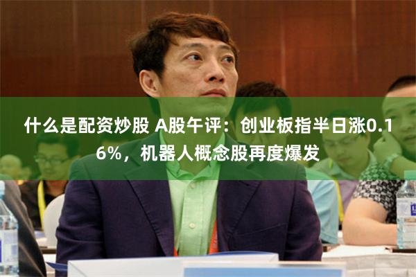 什么是配资炒股 A股午评：创业板指半日涨0.16%，机器人概念股再度爆发