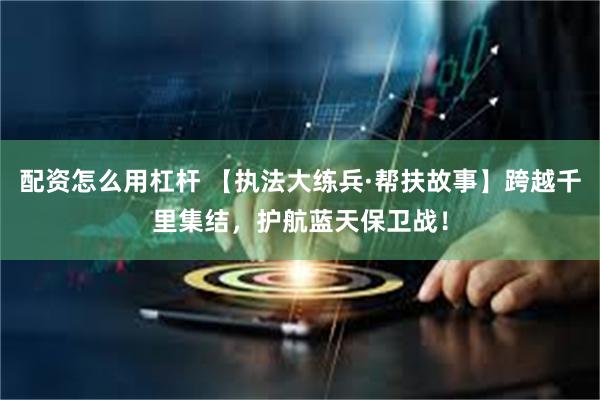 配资怎么用杠杆 【执法大练兵·帮扶故事】跨越千里集结，护航蓝天保卫战！