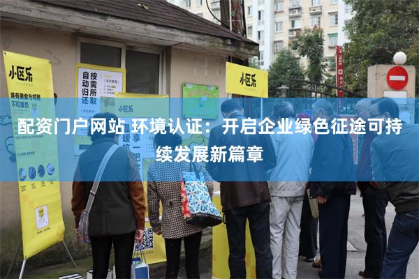 配资门户网站 环境认证：开启企业绿色征途可持续发展新篇章