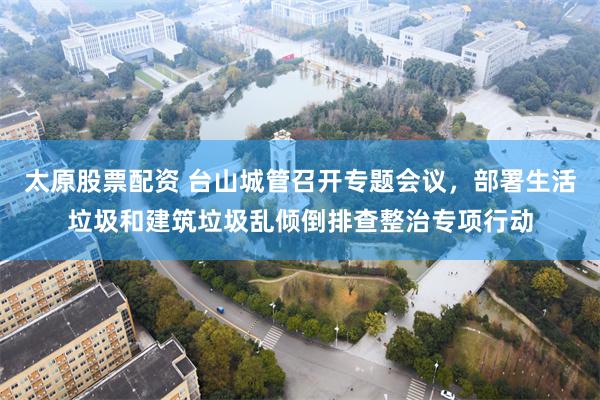 太原股票配资 台山城管召开专题会议，部署生活垃圾和建筑垃圾乱倾倒排查整治专项行动